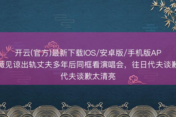 开云(官方)最新下载IOS/安卓版/手机版APP 伍咏薇见谅出轨丈夫多年后同框看演唱会，往日代夫谈歉太清亮