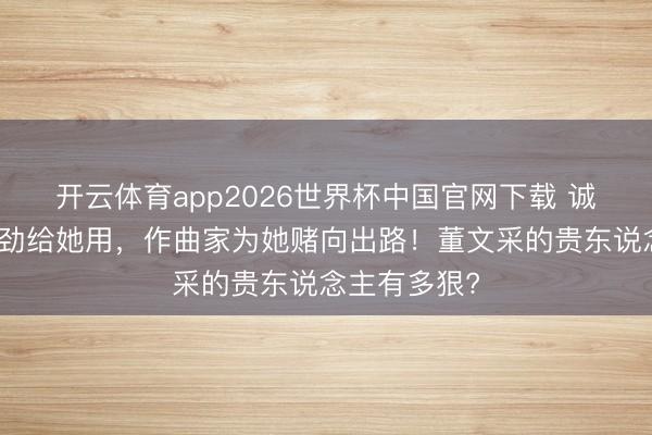开云体育app2026世界杯中国官网下载 诚恳把钢琴强劲给她用，作曲家为她赌向出路！董文采的贵东说念主有多狠?