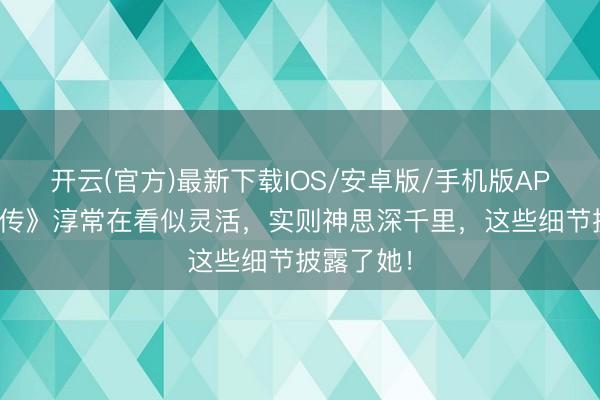 开云(官方)最新下载IOS/安卓版/手机版APP 《甄嬛传》淳常在看似灵活，实则神思深千里，这些细节披露了她！