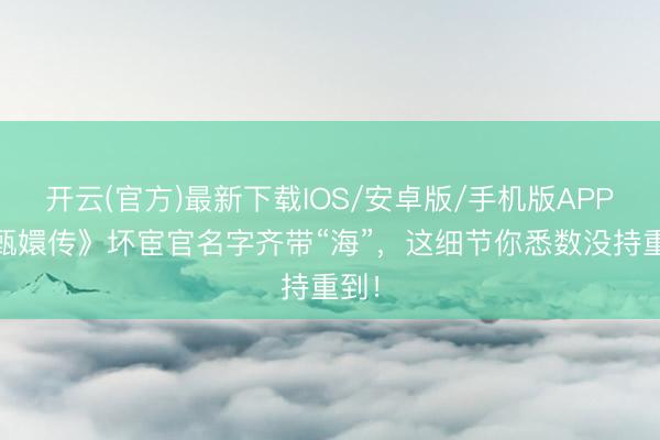 开云(官方)最新下载IOS/安卓版/手机版APP 《甄嬛传》坏宦官名字齐带“海”，这细节你悉数没持重到！
