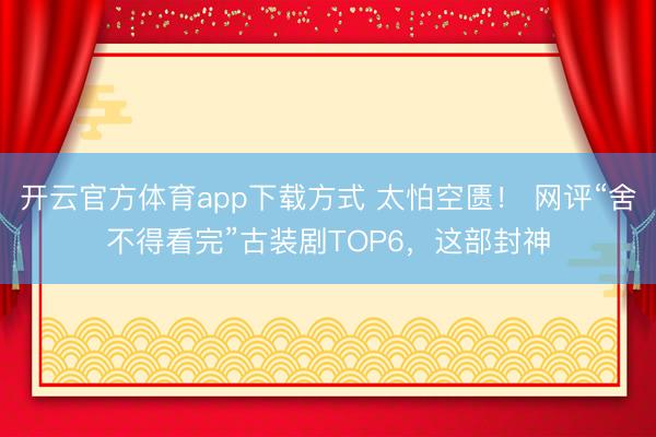 开云官方体育app下载方式 太怕空匮！ 网评“舍不得看完”古装剧TOP6，这部封神