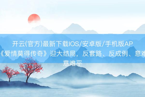 开云(官方)最新下载IOS/安卓版/手机版APP 《爱情莫得传奇》迎大结局，反套路、反成例、意难平