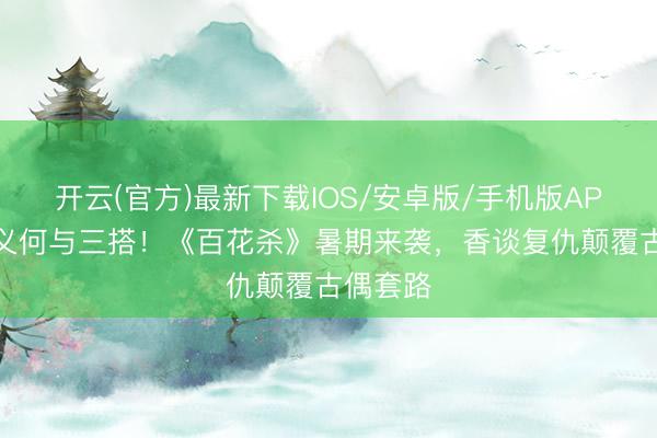 开云(官方)最新下载IOS/安卓版/手机版APP 孟子义何与三搭!《百花杀》暑期来袭,香谈复仇颠覆古偶套路