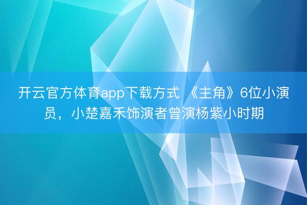 开云官方体育app下载方式 《主角》6位小演员，小楚嘉禾饰演者曾演杨紫小时期