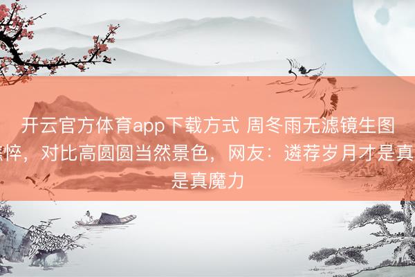 开云官方体育app下载方式 周冬雨无滤镜生图显憔悴，对比高圆圆当然景色，网友：遴荐岁月才是真魔力