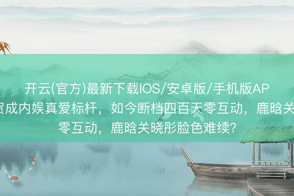 开云(官方)最新下载IOS/安卓版/手机版APP 曾以诞辰道贺成内娱真爱标杆，如今断档四百天零互动，鹿晗关晓彤脸色难续？