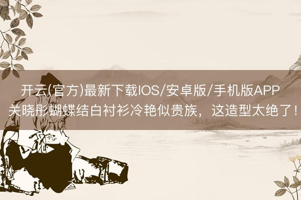 开云(官方)最新下载IOS/安卓版/手机版APP 关晓彤蝴蝶结白衬衫冷艳似贵族,这造型太绝了!