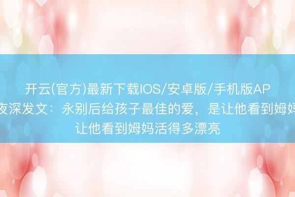 开云(官方)最新下载IOS/安卓版/手机版APP 单亲姆妈夜深发文：永别后给孩子最佳的爱，是让他看到姆妈活得多漂亮
