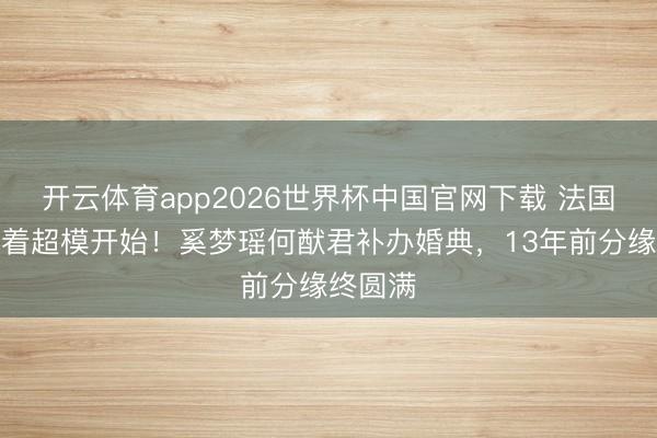 开云体育app2026世界杯中国官网下载 法国古堡藏着超模开始！奚梦瑶何猷君补办婚典，13年前分缘终圆满