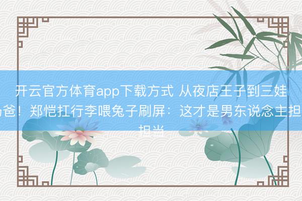 开云官方体育app下载方式 从夜店王子到三娃奶爸！郑恺扛行李喂兔子刷屏：这才是男东说念主担当
