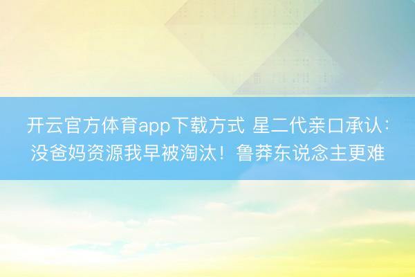 开云官方体育app下载方式 星二代亲口承认：没爸妈资源我早被淘汰！鲁莽东说念主更难