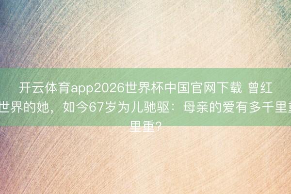开云体育app2026世界杯中国官网下载 曾红遍世界的她，如今67岁为儿驰驱：母亲的爱有多千里重？