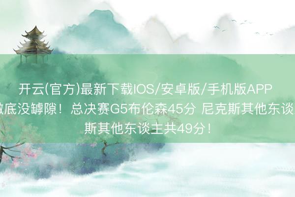开云(官方)最新下载IOS/安卓版/手机版APP 这FMVP澈底没罅隙！总决赛G5布伦森45分 尼克斯其他东谈主共49分！