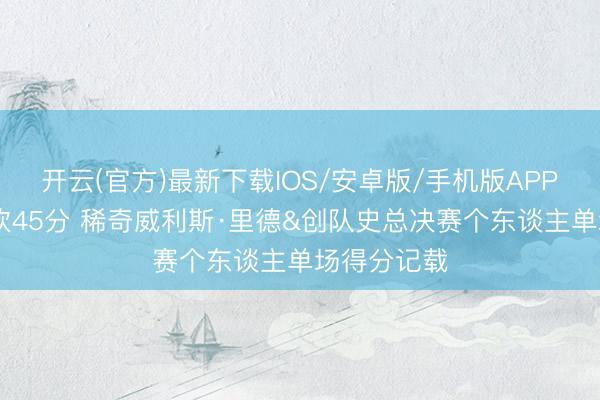 开云(官方)最新下载IOS/安卓版/手机版APP 布伦森狂砍45分 稀奇威利斯·里德&创队史总决赛个东谈主单场得分记载