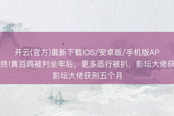 开云(官方)最新下载IOS/安卓版/手机版APP 晚节不终!黄百鸣被判坐牢后，更多恶行被扒，影坛大佬获刑五个月