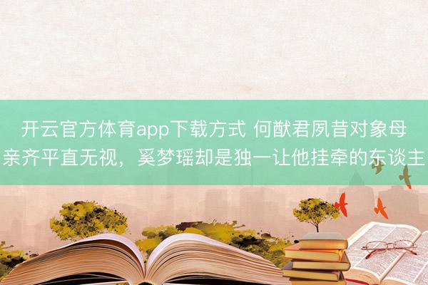 开云官方体育app下载方式 何猷君夙昔对象母亲齐平直无视,奚梦瑶却是独一让他挂牵的东谈主
