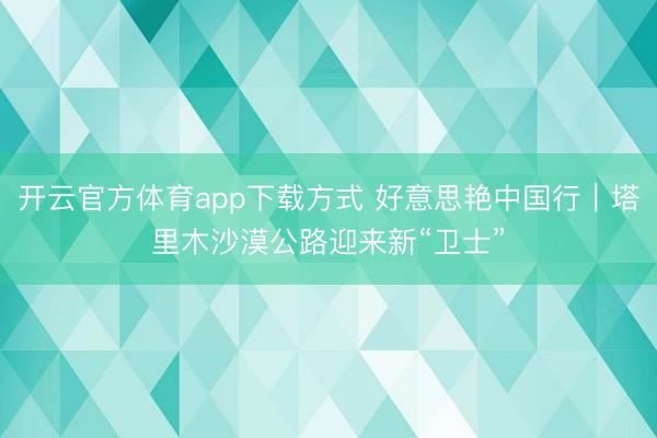 开云官方体育app下载方式 好意思艳中国行｜塔里木沙漠公路迎来新“卫士”