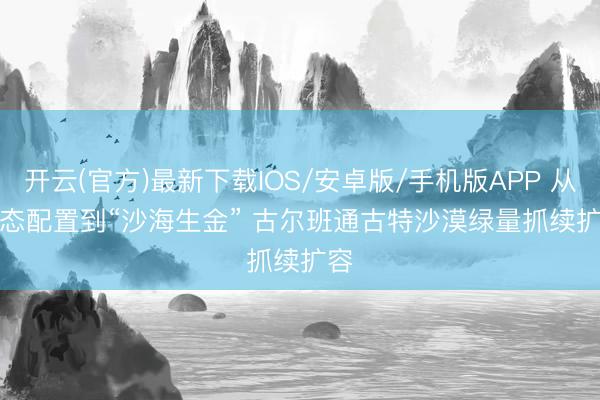 开云(官方)最新下载IOS/安卓版/手机版APP 从生态配置到“沙海生金” 古尔班通古特沙漠绿量抓续扩容