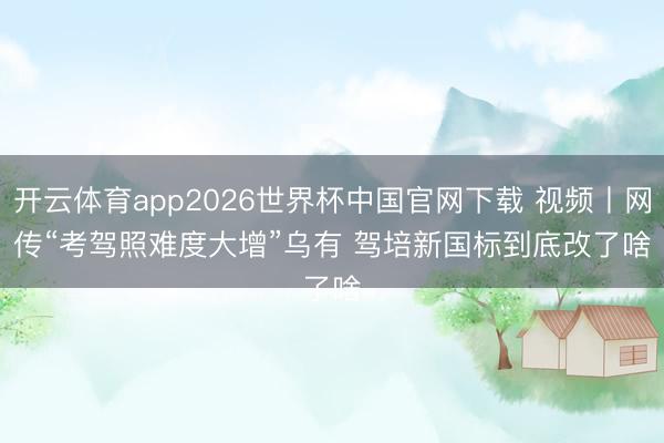 开云体育app2026世界杯中国官网下载 视频丨网传“考驾照难度大增”乌有 驾培新国标到底改了啥