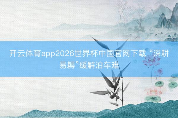 开云体育app2026世界杯中国官网下载 “深耕易耨”缓解泊车难