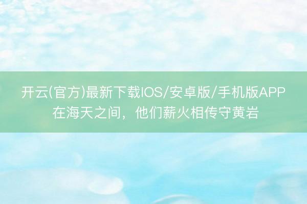 开云(官方)最新下载IOS/安卓版/手机版APP 在海天之间,他们薪火相传守黄岩