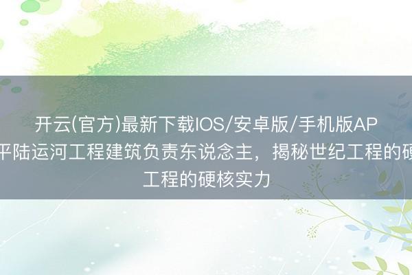 开云(官方)最新下载IOS/安卓版/手机版APP 专访平陆运河工程建筑负责东说念主，揭秘世纪工程的硬核实力