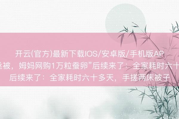 开云(官方)最新下载IOS/安卓版/手机版APP “犬子念念作念蚕丝被,姆妈网购1万粒蚕卵”后续来了:全家耗时六十多天,手搓两床被子