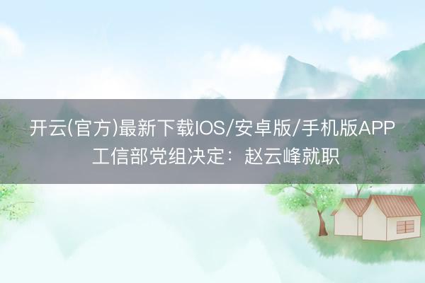 开云(官方)最新下载IOS/安卓版/手机版APP 工信部党组决定：赵云峰就职