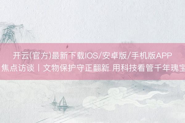 开云(官方)最新下载IOS/安卓版/手机版APP 焦点访谈丨文物保护守正翻新 用科技看管千年瑰宝