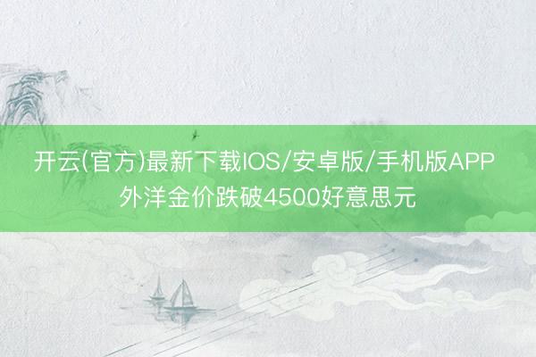 开云(官方)最新下载IOS/安卓版/手机版APP 外洋金价跌破4500好意思元