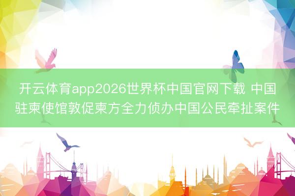 开云体育app2026世界杯中国官网下载 中国驻柬使馆敦促柬方全力侦办中国公民牵扯案件