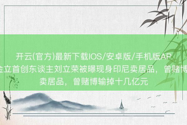 开云(官方)最新下载IOS/安卓版/手机版APP 隐匿8年，金立首创东谈主刘立荣被曝现身印尼卖居品，曾赌博输掉十几亿元
