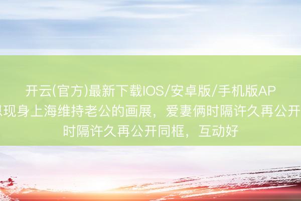 开云(官方)最新下载IOS/安卓版/手机版APP 47岁陈乔恩现身上海维持老公的画展,爱妻俩时隔许久再公开同框,互动好
