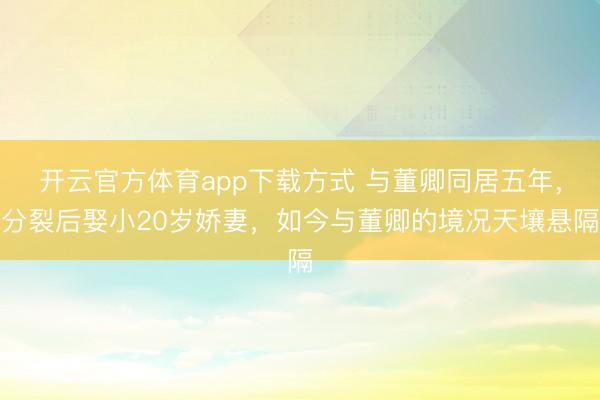 开云官方体育app下载方式 与董卿同居五年，分裂后娶小20岁娇妻，如今与董卿的境况天壤悬隔