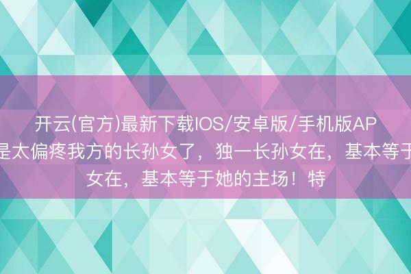 开云(官方)最新下载IOS/安卓版/手机版APP 特朗普果然是太偏疼我方的长孙女了，独一长孙女在，基本等于她的主场！特