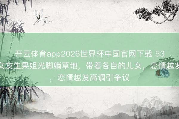 开云体育app2026世界杯中国官网下载 53岁特鲁多和女友生果姐光脚躺草地，带着各自的儿女，恋情越发高调引争议