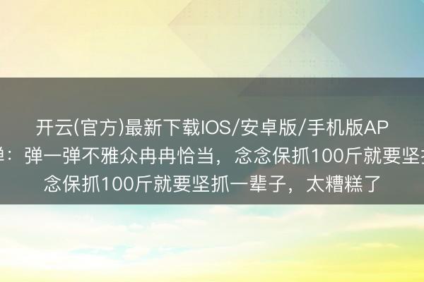 开云(官方)最新下载IOS/安卓版/手机版APP 贾玲薪金体重反弹:弹一弹不雅众冉冉恰当,念念保抓100斤就要坚抓一辈子,太糟糕了