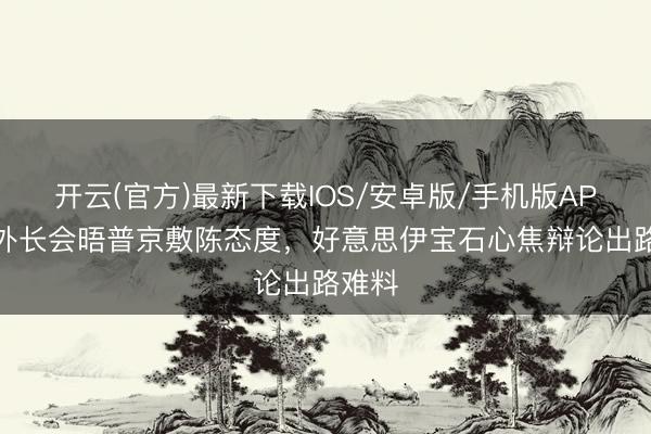开云(官方)最新下载IOS/安卓版/手机版APP 伊外长会晤普京敷陈态度,好意思伊宝石心焦辩论出路难料