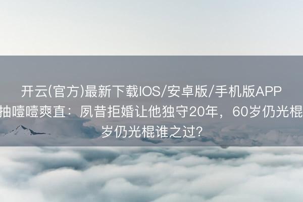 开云(官方)最新下载IOS/安卓版/手机版APP 刘涛抽抽噎噎爽直:夙昔拒婚让他独守20年,60岁仍光棍谁之过?