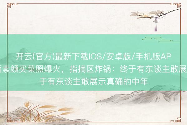 开云(官方)最新下载IOS/安卓版/手机版APP 55岁大姨晒素颜买菜照爆火，指摘区炸锅：终于有东谈主敢展示真确的中年