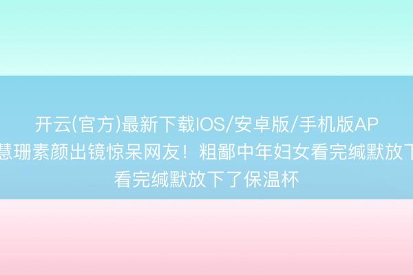 开云(官方)最新下载IOS/安卓版/手机版APP 56岁陈慧珊素颜出镜惊呆网友!粗鄙中年妇女看完缄默放下了保温杯