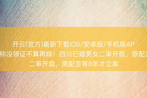 开云(官方)最新下载IOS/安卓版/手机版APP 同居15年坚称没领证不算再嫁!四川已婚男女二审开庭,原配苦等8年才立案