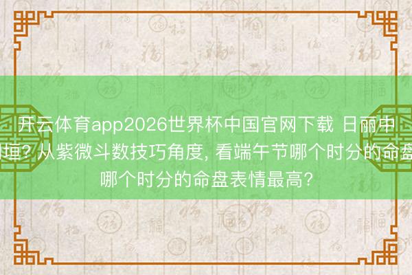 开云体育app2026世界杯中国官网下载 日丽中天or紫府朝垣? 从紫微斗数技巧角度， 看端午节哪个时分的命盘表情最高?